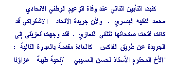 Zone de Texte: كتبت التأبين التالي عند وفاة الزعيم الوطني الاتحادي محمد الفقيه البصري. ولأن جريدة الاتحاد الاشتراكي قد كانت فتحت صفحاتها لتلقي التعازي. فقد وجهت تعزيتي إلى الجريدة عن طريق الفاكس كالعادة مقدمة بالعبارة التالية: "الأخ المحترم الأستاذ لحسن العسيبي/تحية طيبة عزاؤنا واحد في فقد المناضد الكبير السي محمد الفقيه البصري. أرجو إدراج التحية أدناه في صفحة الشهادات والتعازي الخاصة بالفقيد. (ويظهر أنها لم تنشر)
